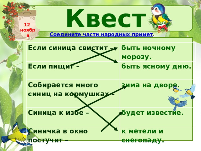 Квест Соедините части народных примет . 12 ноября Если синица свистит –   быть ночному морозу. Если пищит –   быть ясному дню. Собирается много синиц на кормушках –     зима на дворе. Синица к избе –   будет известие.  Синичка в окно постучит –   к метели и снегопаду.   