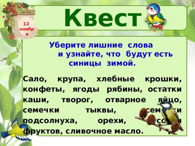 Квест 12 ноября Уберите лишние  слова  и узнайте, что  будут есть синицы  зимой.   Сало, крупа, хлебные крошки, конфеты, ягоды рябины,  остатки каши, творог, отварное яйцо, семечки тыквы,  семечки подсолнуха, орехи, кусочки фруктов, сливочное масло.   