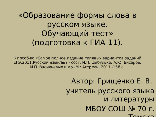 «Образование формы слова в русском языке.  Обучающий тест»  (подготовка к ГИА-11).   К пособию «Самое полное издание типлвых вариантов заданий ЕГЭ:2011:Русский язык/авт.- сост. И.П. Цыбулько, А.Ю. Бисеров, И.П. Васильевых и др.-М.: Астрель, 2011.-158 с.   Автор: Грищенко Е. В. учитель русского языка и литературы МБОУ СОШ № 70 г. Томска 