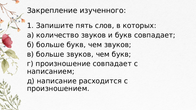Закрепление изученного: 1. Запишите пять слов, в которых: а) количество звуков и букв совпадает; б) больше букв, чем звуков; в) больше звуков, чем букв; г) произношение совпадает с написанием; д) написание расходится с произношением. 