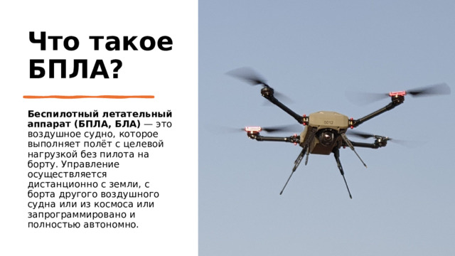 Что такое БПЛА? Беспилотный летательный аппарат (БПЛА, БЛА)  — это воздушное судно, которое выполняет полёт с целевой нагрузкой без пилота на борту. Управление осуществляется дистанционно с земли, с борта другого воздушного судна или из космоса или запрограммировано и полностью автономно. 