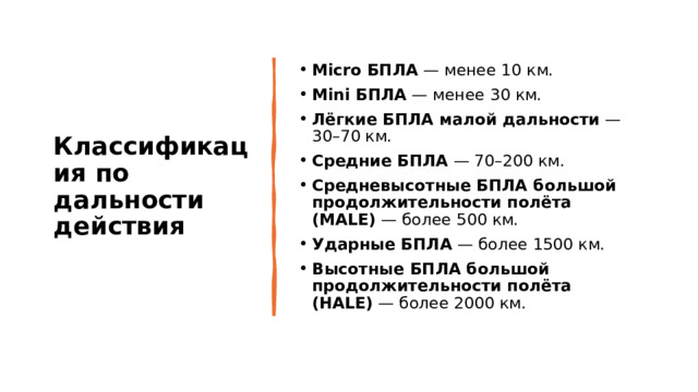 Классификация по дальности действия Micro БПЛА  — менее 10 км. Mini БПЛА  — менее 30 км. Лёгкие БПЛА малой дальности  — 30–70 км. Средние БПЛА  — 70–200 км. Средневысотные БПЛА большой продолжительности полёта (MALE)  — более 500 км. Ударные БПЛА  — более 1500 км. Высотные БПЛА большой продолжительности полёта (HALE)  — более 2000 км. 