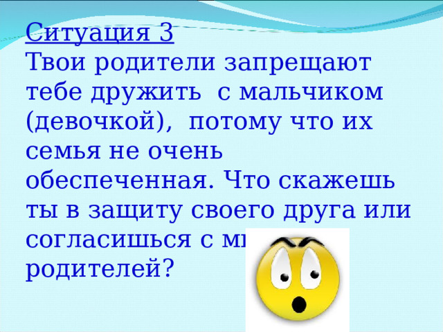 Ситуация 3 Твои родители запрещают тебе дружить с мальчиком (девочкой), потому что их семья не очень обеспеченная. Что скажешь ты в защиту своего друга или согласишься с мнением родителей? 