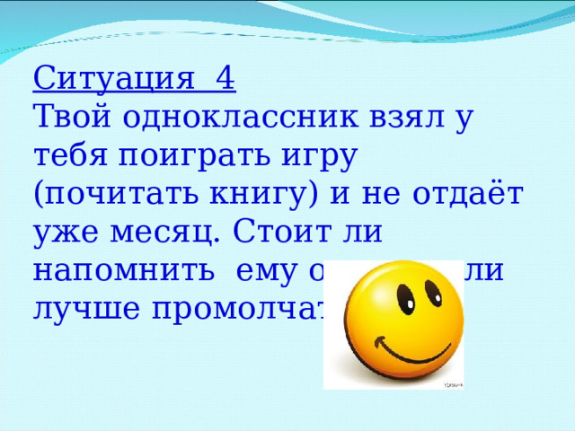 Ситуация 4 Твой одноклассник взял у тебя поиграть игру (почитать книгу) и не отдаёт уже месяц. Стоит ли напомнить ему о долге или лучше промолчать? 