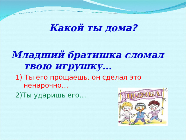  Какой ты дом а?  Младший братишка сломал твою игрушку…  1) Ты его прощаешь, он сделал это ненарочно…  2)Ты ударишь его… 