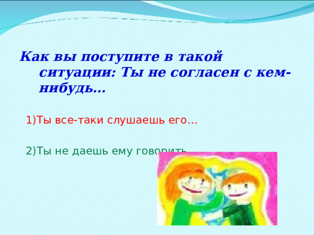 Как вы поступите в такой ситуации: Ты не согласен с кем-нибудь…  1)Ты все-таки слушаешь его…  2)Ты не даешь ему говорить… 