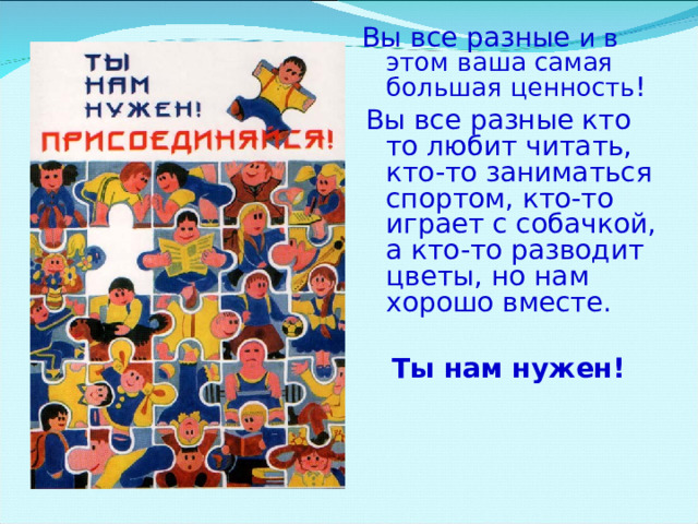  Вы все разные  и в этом ваша самая большая ценность !  Вы все разные  кто то любит читать, кто-то заниматься спортом, кто-то играет с собачкой, а кто-то разводит цветы, но нам хорошо вместе.  Ты нам нужен!  