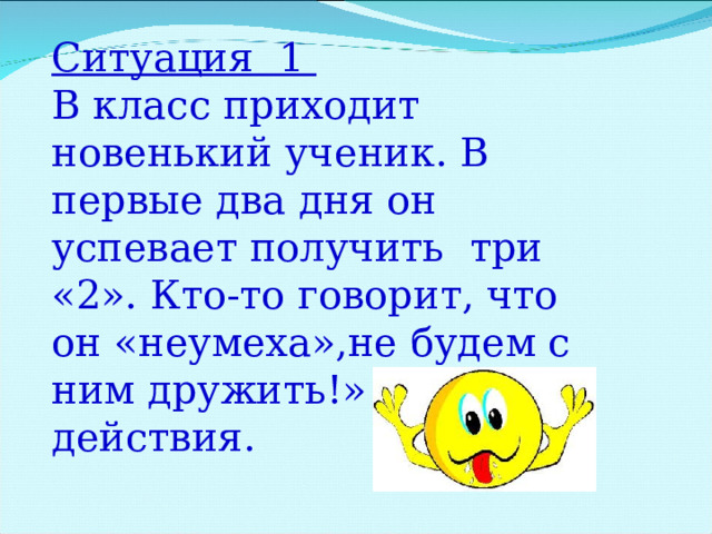 Ситуация 1 В класс приходит новенький ученик. В первые два дня он успевает получить три «2». Кто-то говорит, что он «неумеха»,не будем с ним дружить!» Твои действия. 