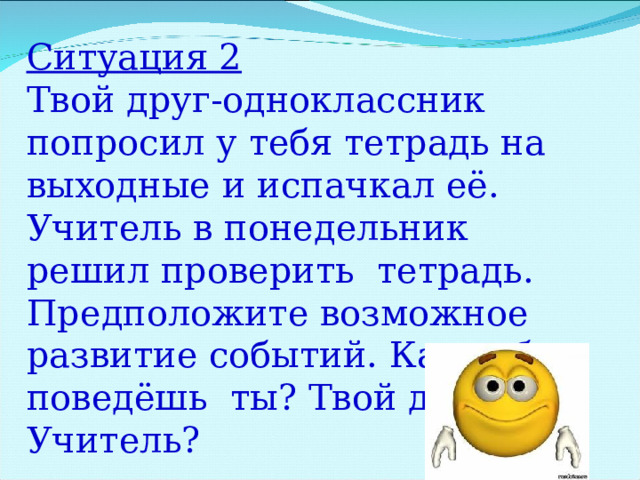 Ситуация 2 Твой друг-одноклассник попросил у тебя тетрадь на выходные и испачкал её. Учитель в понедельник решил проверить тетрадь. Предположите возможное развитие событий. Как себя поведёшь ты? Твой друг? Учитель? 