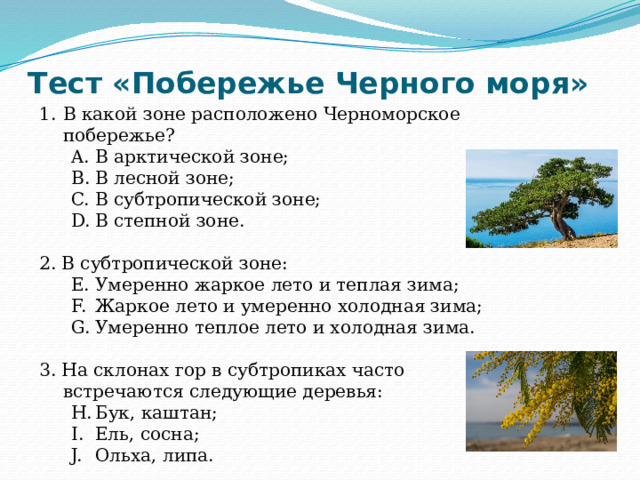 Тест «Побережье Черного моря» В какой зоне расположено Черноморское побережье? В арктической зоне; В лесной зоне; В субтропической зоне; В степной зоне. В арктической зоне; В лесной зоне; В субтропической зоне; В степной зоне. 2. В субтропической зоне: Умеренно жаркое лето и теплая зима; Жаркое лето и умеренно холодная зима; Умеренно теплое лето и холодная зима. Умеренно жаркое лето и теплая зима; Жаркое лето и умеренно холодная зима; Умеренно теплое лето и холодная зима. 3. На склонах гор в субтропиках часто встречаются следующие деревья: Бук, каштан; Ель, сосна; Ольха, липа. Бук, каштан; Ель, сосна; Ольха, липа. 