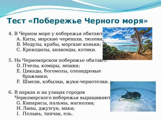 Тест «Побережье Черного моря» 4. В Черном море у побережья обитают: Киты, морские черепахи, тюлени; Медузы, крабы, морские коньки; Крокодилы, анаконды, котики. Киты, морские черепахи, тюлени; Медузы, крабы, морские коньки; Крокодилы, анаконды, котики. 5. На Черноморском побережье обитают: Пчелы, комары, мошки; Цикады, богомолы, олеандровые бражники; Шмели, кобылки, жуки-чернотелки. Пчелы, комары, мошки; Цикады, богомолы, олеандровые бражники; Шмели, кобылки, жуки-чернотелки. 6. В парках и на улицах городов Черноморского побережья выращивают: Кипарисы, пальмы, магнолии; Липы, джузгун, маки; Полынь, типчак, ель. Кипарисы, пальмы, магнолии; Липы, джузгун, маки; Полынь, типчак, ель. 