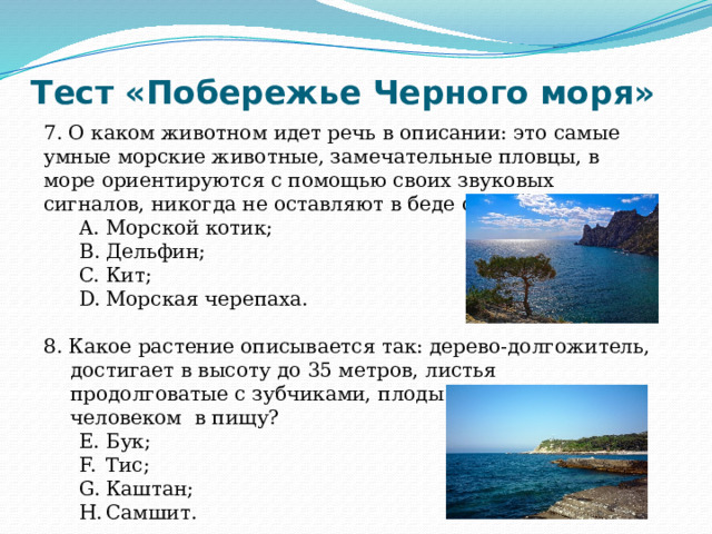 Тест «Побережье Черного моря» 7. О каком животном идет речь в описании: это самые умные морские животные, замечательные пловцы, в море ориентируются с помощью своих звуковых сигналов, никогда не оставляют в беде сородичей? Морской котик; Дельфин; Кит; Морская черепаха. Морской котик; Дельфин; Кит; Морская черепаха. 8. Какое растение описывается так: дерево-долгожитель, достигает в высоту до 35 метров, листья продолговатые с зубчиками, плоды употребляются человеком в пищу? Бук; Тис; Каштан; Самшит. Бук; Тис; Каштан; Самшит. 