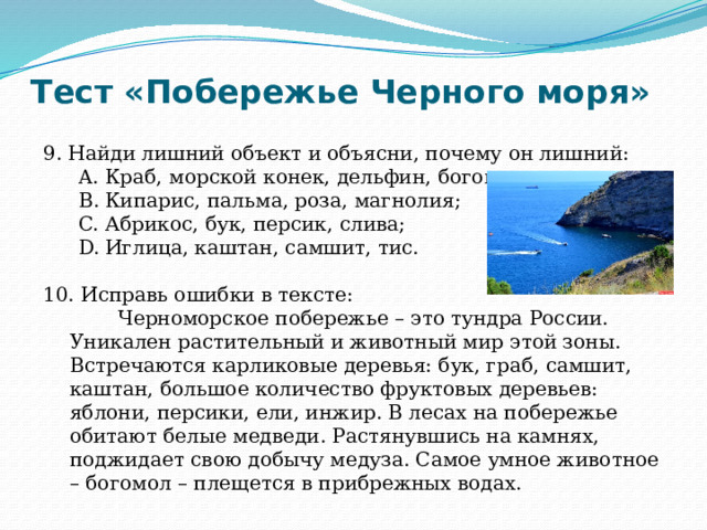 Тест «Побережье Черного моря» 9. Найди лишний объект и объясни, почему он лишний: Краб, морской конек, дельфин, богомол; Кипарис, пальма, роза, магнолия; Абрикос, бук, персик, слива; Иглица, каштан, самшит, тис. Краб, морской конек, дельфин, богомол; Кипарис, пальма, роза, магнолия; Абрикос, бук, персик, слива; Иглица, каштан, самшит, тис. 10. Исправь ошибки в тексте:  Черноморское побережье – это тундра России. Уникален растительный и животный мир этой зоны. Встречаются карликовые деревья: бук, граб, самшит, каштан, большое количество фруктовых деревьев: яблони, персики, ели, инжир. В лесах на побережье обитают белые медведи. Растянувшись на камнях, поджидает свою добычу медуза. Самое умное животное – богомол – плещется в прибрежных водах. 