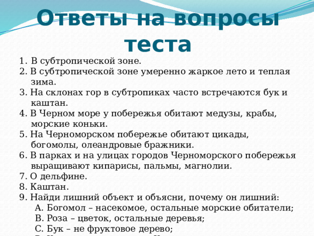 Ответы на вопросы теста В субтропической зоне. 2. В субтропической зоне умеренно жаркое лето и теплая зима. 3. На склонах гор в субтропиках часто встречаются бук и каштан. 4. В Черном море у побережья обитают медузы, крабы, морские коньки. 5. На Черноморском побережье обитают цикады, богомолы, олеандровые бражники. 6. В парках и на улицах городов Черноморского побережья выращивают кипарисы, пальмы, магнолии. 7. О дельфине. 8. Каштан. 9. Найди лишний объект и объясни, почему он лишний: Богомол – насекомое, остальные морские обитатели; Роза – цветок, остальные деревья; Бук – не фруктовое дерево; Каштан – не занесен в Красную книгу. Богомол – насекомое, остальные морские обитатели; Роза – цветок, остальные деревья; Бук – не фруктовое дерево; Каштан – не занесен в Красную книгу. 