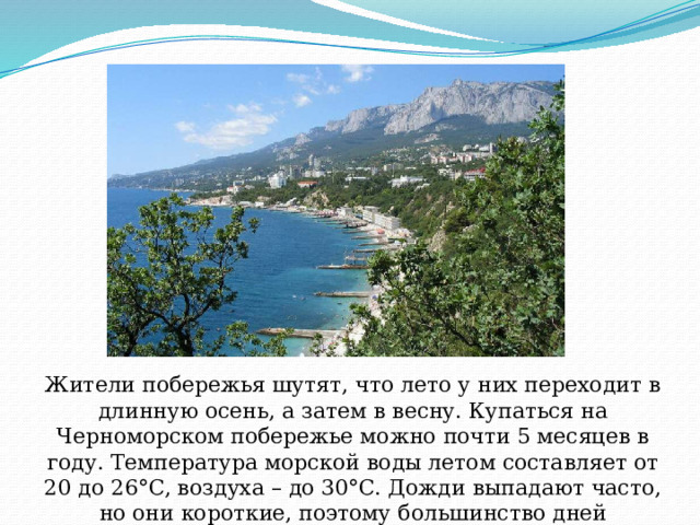Жители побережья шутят, что лето у них переходит в длинную осень, а затем в весну. Купаться на Черноморском побережье можно почти 5 месяцев в году. Температура морской воды летом составляет от 20 до 26°C, воздуха – до 30°C. Дожди выпадают часто, но они короткие, поэтому большинство дней солнечные. 