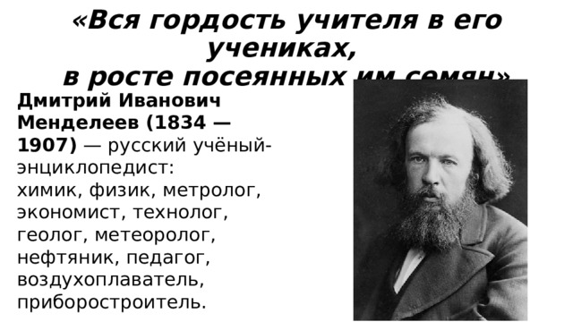 «Вся гордость учителя в его учениках,  в росте посеянных им семян» Дмитрий Иванович Менделеев (1834 — 1907) — русский учёный-энциклопедист: химик, физик, метролог, экономист, технолог, геолог, метеоролог, нефтяник, педагог, воздухоплаватель, приборостроитель. 