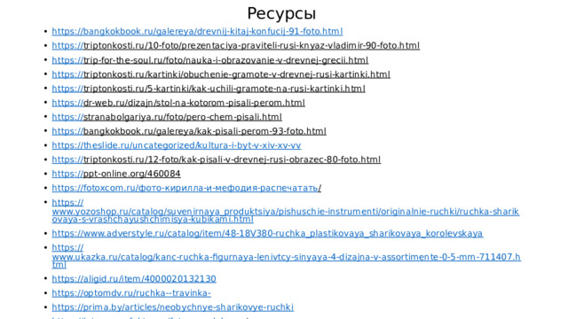 Ресурсы https:// bangkokbook.ru/galereya/drevnij-kitaj-konfucij-91-foto.html https:// triptonkosti.ru/10-foto/prezentaciya-praviteli-rusi-knyaz-vladimir-90-foto.html  https:// trip-for-the-soul.ru/foto/nauka-i-obrazovanie-v-drevnej-grecii.html  https:// triptonkosti.ru/kartinki/obuchenie-gramote-v-drevnej-rusi-kartinki.html  https :// triptonkosti.ru/5-kartinki/kak-uchili-gramote-na-rusi-kartinki.html  https:// dr-web.ru/dizajn/stol-na-kotorom-pisali-perom.html  https:// stranabolgariya.ru/foto/pero-chem-pisali.html  https:// bangkokbook.ru/galereya/kak-pisali-perom-93-foto.html  https:// theslide.ru/uncategorized/kultura-i-byt-v-xiv-xv-vv https:// triptonkosti.ru/12-foto/kak-pisali-v-drevnej-rusi-obrazec-80-foto.html  https:// ppt-online.org/460084  https://fotoxcom.ru/ фото- кирилла -и- мефодия -распечатать /  https:// www.yozoshop.ru/catalog/suvenirnaya_produktsiya/pishuschie-instrumenti/originalnie-ruchki/ruchka-sharikovaya-s-vrashchayushchimisya-kubikami.html https:// www.adverstyle.ru/catalog/item/48-18V380-ruchka_plastikovaya_sharikovaya_korolevskaya https:// www.ukazka.ru/catalog/kanc-ruchka-figurnaya-lenivtcy-sinyaya-4-dizajna-v-assortimente-0-5-mm-711407.html https:// aligid.ru/item/4000020132130 https://optomdv.ru/ruchka-- travinka- https:// prima.by/articles/neobychnye-sharikovye-ruchki https://interesnyefakty.org/foto-mendeleeva /  