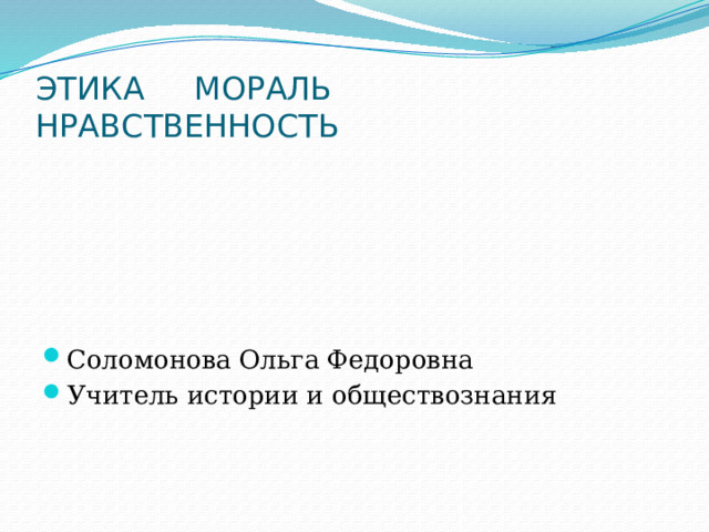 ЭТИКА МОРАЛЬ НРАВСТВЕННОСТЬ Соломонова Ольга Федоровна Учитель истории и обществознания 