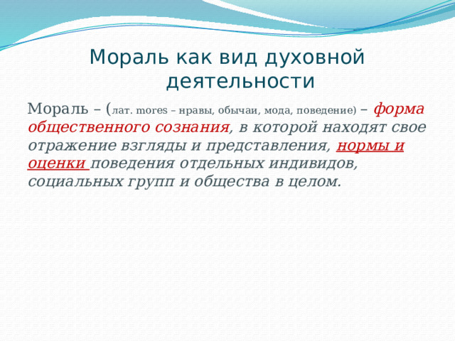 Мораль как вид духовной деятельности Мораль – ( лат. mores – нравы, обычаи, мода, поведение) – форма общественного сознания , в которой находят свое отражение взгляды и представления, нормы и оценки поведения отдельных индивидов, социальных групп и общества в целом.  