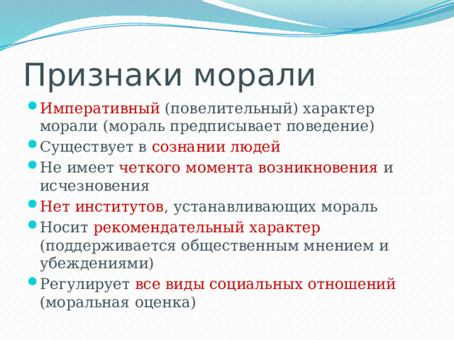 Признаки морали Императивный (повелительный) характер морали (мораль предписывает поведение) Существует в сознании людей Не имеет четкого момента возникновения и исчезновения Нет институтов , устанавливающих мораль Носит рекомендательный характер (поддерживается общественным мнением и убеждениями) Регулирует все виды социальных отношений (моральная оценка) 