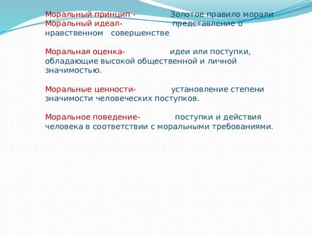                  Структура морали   Моральный принцип - Золотое правило морали  Моральный идеал- представление о нравственном совершенстве   Моральная оценка- идеи или поступки, обладающие высокой общественной и личной значимостью.   Моральные ценности- установление степени значимости человеческих поступков.   Моральное поведение- поступки и действия  человека в соответствии с моральными требованиями.      