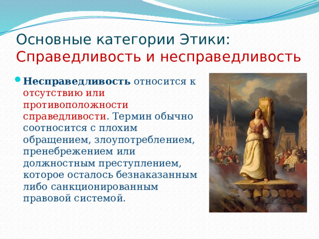 Основные категории Этики:  Справедливость и несправедливость Несправедливость относится к отсутствию или противоположности справедливости . Термин обычно соотносится с плохим обращением, злоупотреблением, пренебрежением или должностным преступлением, которое осталось безнаказанным либо санкционированным правовой системой. 