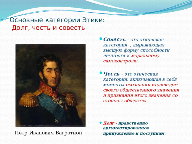 Основные категории Этики:   Долг, честь и совесть   Совесть – это этическая категория  , выражающая высшую форму способности личности к моральному самоконтролю.  Честь – это этическая категория, включающая в себя моменты осознания индивидом своего общественного значения и признания этого значения со стороны общества.      Долг - нравственно аргументированное принуждение к поступкам .  Пётр Иванович Багратион 