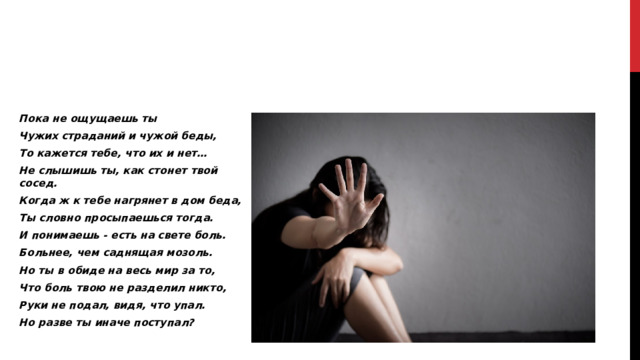 Пока не ощущаешь ты Чужих страданий и чужой беды, То кажется тебе, что их и нет… Не слышишь ты, как стонет твой сосед. Когда ж к тебе нагрянет в дом беда, Ты словно просыпаешься тогда. И понимаешь - есть на свете боль. Больнее, чем саднящая мозоль. Но ты в обиде на весь мир за то, Что боль твою не разделил никто, Руки не подал, видя, что упал. Но разве ты иначе поступал?  
