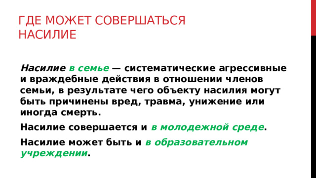 Где может совершаться насилие   Насилие в семье  — систематические агрессивные и враждебные действия в отношении членов семьи, в результате чего объекту насилия могут быть причинены вред, травма, унижение или иногда смерть. Насилие совершается и в молодежной среде . Насилие может быть и в образовательном учреждении .  