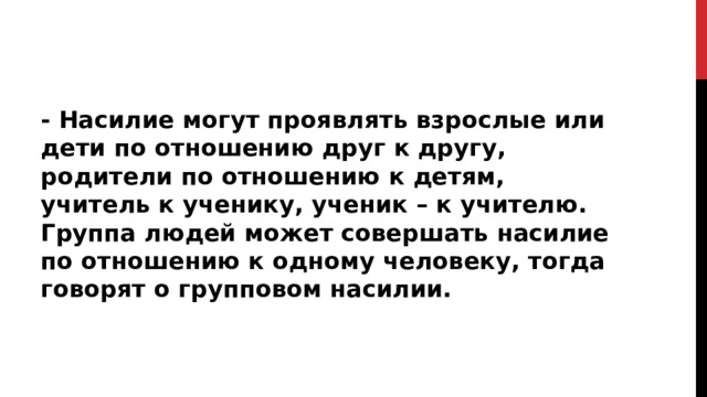 - Насилие могут проявлять взрослые или дети по отношению друг к другу, родители по отношению к детям, учитель к ученику, ученик – к учителю. Группа людей может совершать насилие по отношению к одному человеку, тогда говорят о групповом насилии.  