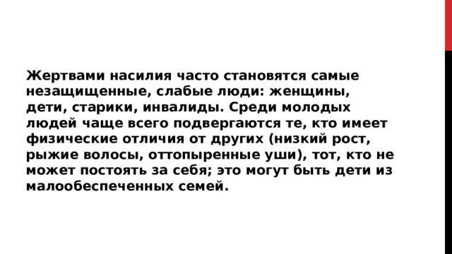 Жертвами насилия часто становятся самые незащищенные, слабые люди: женщины, дети, старики, инвалиды. Среди молодых людей чаще всего подвергаются те, кто имеет физические отличия от других (низкий рост, рыжие волосы, оттопыренные уши), тот, кто не может постоять за себя; это могут быть дети из малообеспеченных семей.  