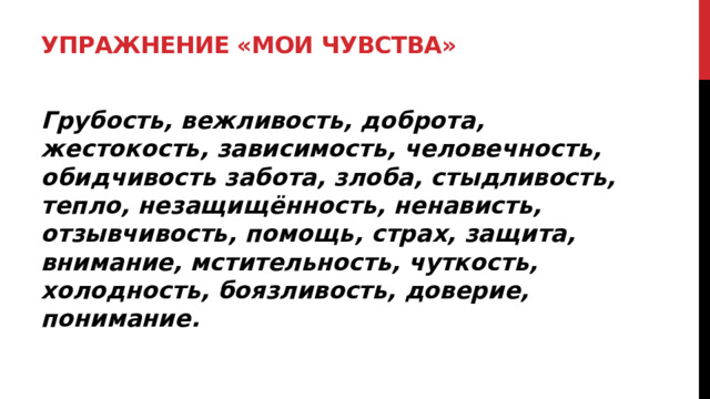 Упражнение «Мои чувства»   Грубость, вежливость, доброта, жестокость, зависимость, человечность, обидчивость забота, злоба, стыдливость, тепло, незащищённость, ненависть, отзывчивость, помощь, страх, защита, внимание, мстительность, чуткость, холодность, боязливость, доверие, понимание.  