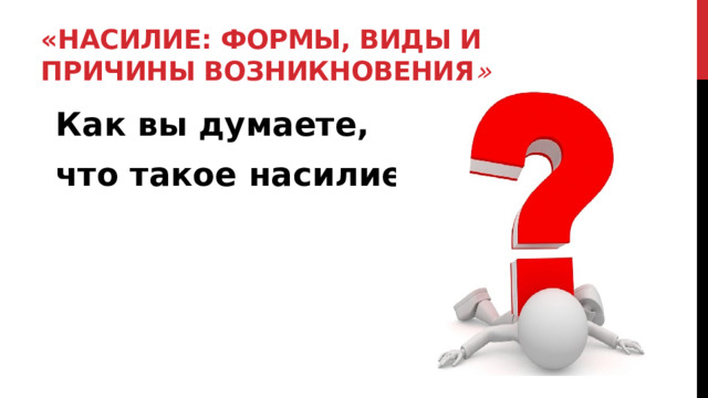 «Насилие: формы, виды и причины возникновения » Как вы думаете, что такое насилие? 