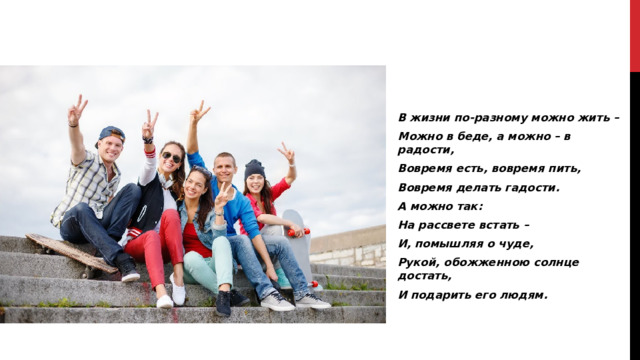 В жизни по-разному можно жить – Можно в беде, а можно – в радости, Вовремя есть, вовремя пить, Вовремя делать гадости. А можно так: На рассвете встать – И, помышляя о чуде, Рукой, обожженною солнце достать, И подарить его людям.  