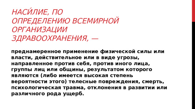 Наси́лие, по определению Всемирной Организации Здравоохранения, — преднамеренное применение физической силы или власти, действительное или в виде угрозы, направленное против себя, против иного лица, группы лиц или общины, результатом которого являются (либо имеется высокая степень вероятности этого) телесные повреждения, смерть, психологическая травма, отклонения в развитии или различного рода ущерб. 