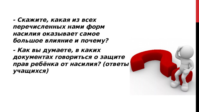 - Скажите, какая из всех перечисленных нами форм насилия оказывает самое большое влияние и почему? - Как вы думаете, в каких документах говориться о защите прав ребёнка от насилия? (ответы учащихся)  