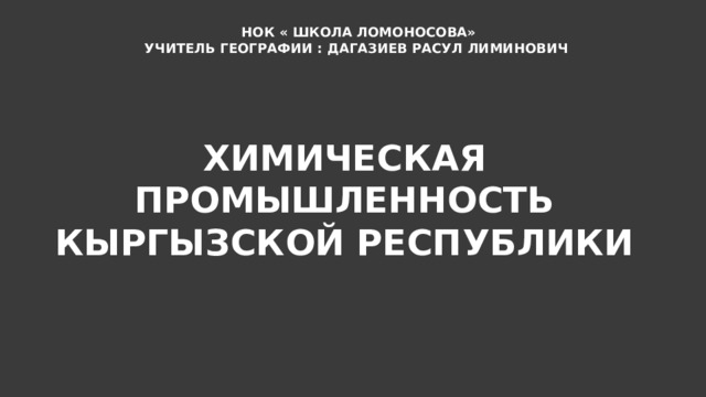 НОК « ШКОЛА ЛОМОНОСОВА» УЧИТЕЛЬ ГЕОГРАФИИ : ДАГАЗИЕВ РАСУЛ ЛИМИНОВИЧ ХИМИЧЕСКАЯ ПРОМЫШЛЕННОСТЬ КЫРГЫЗСКОЙ РЕСПУБЛИКИ 