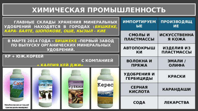 ХИМИЧЕСКАЯ ПРОМЫШЛЕННОСТЬ  ГЛАВНЫЕ СКЛАДЫ ХРАНЕНИЯ МИНЕРАЛЬНЫХ УДОБРЕНИЙ НАХОДЯТСЯ В ГОРОДАХ : БИШКЕКЕ, КАРА- БАЛТЕ, ШОПОКОВЕ, ОШЕ, КЫЗЫЛ - КИЕ ИМПОРТИРУЕМЫЕ СМОЛЫ И ПЛАСТМАССЫ ПРОИЗВОДЯЩИЕ АВТОПОКРЫШКИ ИСКУССТВЕННАЯ КОЖА ИЗДЕЛИЯ ИЗ ПЛАСТМАССЫ ВОЛОКНА И ПРЯЖА ЭМАЛИ / ОЛИФА УДОБРЕНИЯ И ГЕРБИЦИДЫ КРАСКИ СЕРНАЯ КИСЛОТА КАРАНДАШИ СОДА ЛЕКАРСТВА В МАРТЕ 2014 ГОДА – БИШКЕКЕ –ПЕРВЫЙ ЗАВОД ПО ВЫПУСКУ ОРГАНИЧЕСКИХ МИНЕРАЛЬНЫХ УДОБРЕНИЙ. КР + ЮЖ.КОРЕЕЙ С КОМПАНИЕЙ « КАЛПИЯ КЕЙ ДЖИ» 