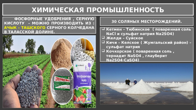 ХИМИЧЕСКАЯ ПРОМЫШЛЕННОСТЬ  ФОСФОРНЫЕ УДОБРЕНИЯ , СЕРНУЮ КИСЛОТУ – МОЖНО ПРОИЗВОДИТЬ ИЗ : АЧЫК – ТАШСКОГО СЕРНОГО КОЛЧЕДАНА В ТАЛАССКОЙ ДОЛИНЕ. 30 СОЛЯНЫХ МЕСТОРОЖДЕНИЙ. Кетмен – Тюбинское ( поваренная соль NaCl и сульфат натрия Na2SO4) Желди – Суйское Кичи – Келское ( Жумгальский район) – сульфат натрия Кочкорское ( поваренная соль , тернадит NaSO4 , глауберит Na2SO4·CaSO4) 