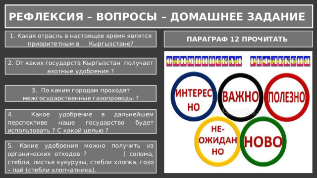 РЕФЛЕКСИЯ – ВОПРОСЫ – ДОМАШНЕЕ ЗАДАНИЕ 1. Какая отрасль в настоящее время являтся приоритетным в Кыргызстане? ПАРАГРАФ 12 ПРОЧИТАТЬ 2. От каких государств Кыргызстан получает азотные удобрения ? 3. По каким городам проходят межгосударственные газопроводы ? 4. Какое удобрение в дальнейшем перспективе наше государство будет использовать ? С какой целью ? 5. Какие удобрения можно получить из органических отходов ? ( солома, стебли, листья кукурузы, стебли хлопка, гозо – пай (стебли хлопчатника). 