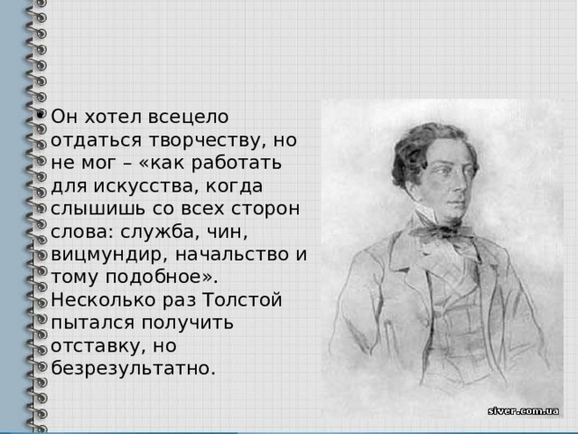 Он хотел всецело отдаться творчеству, но не мог – «как работать для искусства, когда слышишь со всех сторон слова: служба, чин, вицмундир, начальство и тому подобное». Несколько раз Толстой пытался получить отставку, но безрезультатно. 