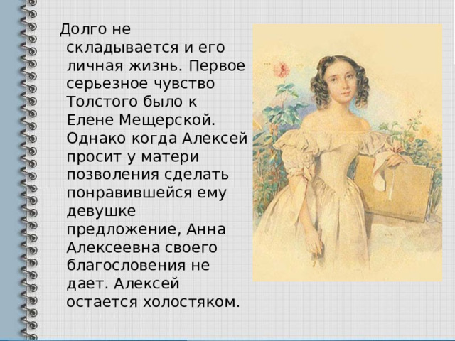  Долго не складывается и его личная жизнь. Первое серьезное чувство Толстого было к Елене Мещерской. Однако когда Алексей просит у матери позволения сделать понравившейся ему девушке предложение, Анна Алексеевна своего благословения не дает. Алексей остается холостяком. 