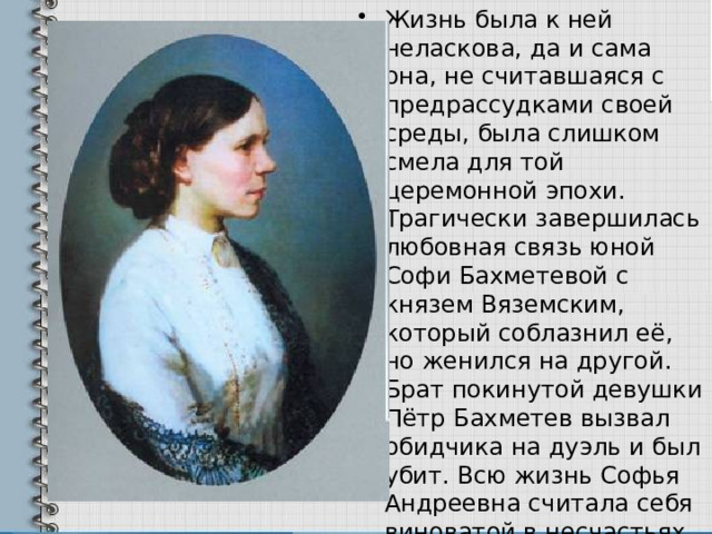 Жизнь была к ней неласкова, да и сама она, не считавшаяся с предрассудками своей среды, была слишком смела для той церемонной эпохи. Трагически завершилась любовная связь юной Софи Бахметевой с князем Вяземским, который соблазнил её, но женился на другой. Брат покинутой девушки Пётр Бахметев вызвал обидчика на дуэль и был убит. Всю жизнь Софья Андреевна считала себя виноватой в несчастьях и бесчестии своей семьи. 