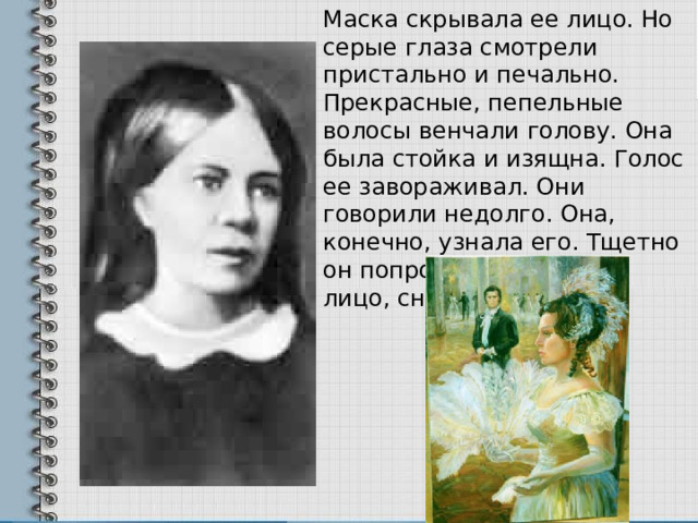 Маска скрывала ее лицо. Но серые глаза смотрели пристально и печально. Прекрасные, пепельные волосы венчали голову. Она была стойка и изящна. Голос ее завораживал. Они говорили недолго. Она, конечно, узнала его. Тщетно он попросил ее открыть лицо, снять маску…  