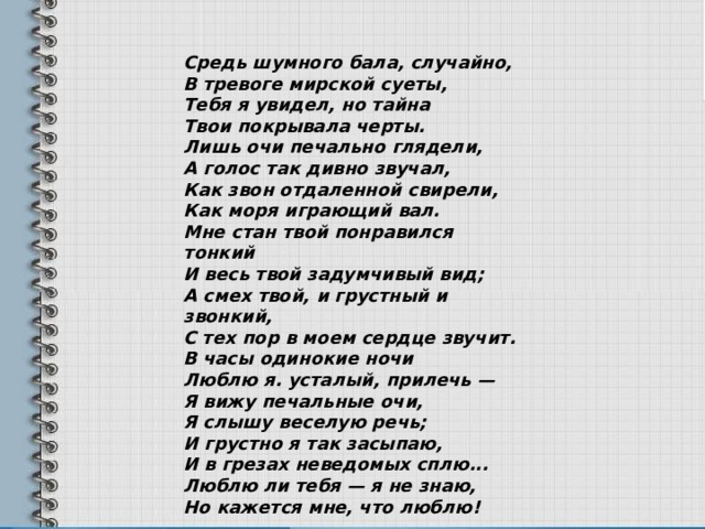 Средь шумного бала, случайно, В тревоге мирской суеты, Тебя я увидел, но тайна Твои покрывала черты. Лишь очи печально глядели, А голос так дивно звучал, Как звон отдаленной свирели, Как моря играющий вал. Мне стан твой понравился тонкий И весь твой задумчивый вид; А смех твой, и грустный и звонкий, С тех пор в моем сердце звучит. В часы одинокие ночи Люблю я. усталый, прилечь — Я вижу печальные очи, Я слышу веселую речь; И грустно я так засыпаю, И в грезах неведомых сплю... Люблю ли тебя — я не знаю, Но кажется мне, что люблю! 