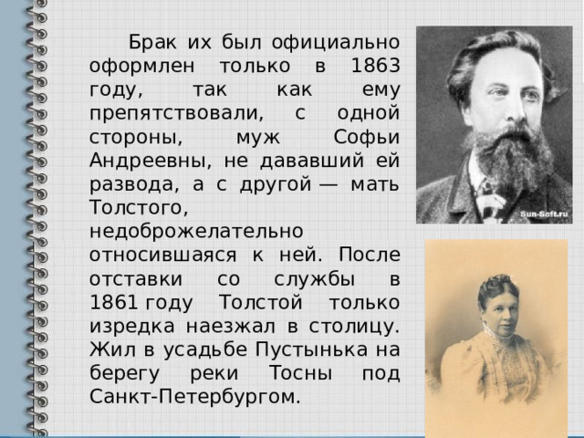   Брак их был официально оформлен только в 1863 году, так как ему препятствовали, с одной стороны, муж Софьи Андреевны, не дававший ей развода, а с другой — мать Толстого, недоброжелательно относившаяся к ней. После отставки со службы в 1861 году Толстой только изредка наезжал в столицу. Жил в усадьбе Пустынька на берегу реки Тосны под Санкт-Петербургом. 