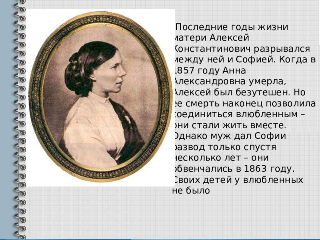  Последние годы жизни матери Алексей Константинович разрывался между ней и Софией. Когда в 1857 году Анна Александровна умерла, Алексей был безутешен. Но ее смерть наконец позволила соединиться влюбленным – они стали жить вместе. Однако муж дал Софии развод только спустя несколько лет – они обвенчались в 1863 году. Своих детей у влюбленных не было 