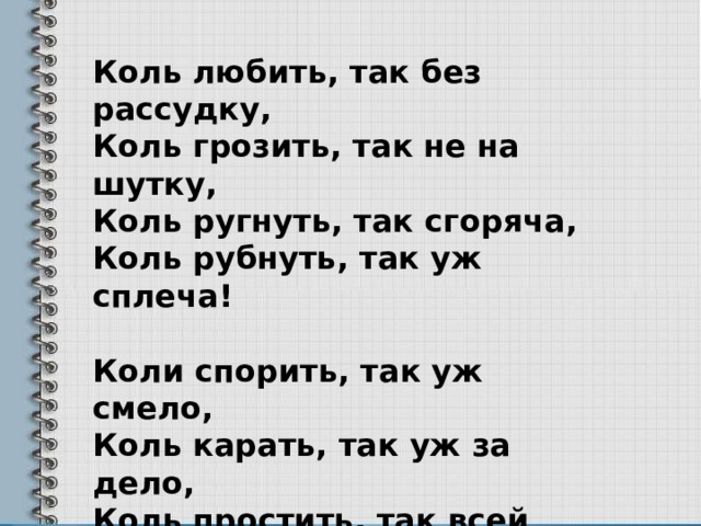 Коль любить, так без рассудку,  Коль грозить, так не на шутку,  Коль ругнуть, так сгоряча,  Коль рубнуть, так уж сплеча!   Коли спорить, так уж смело,  Коль карать, так уж за дело,  Коль простить, так всей душой,  Коли пир, так пир горой! 