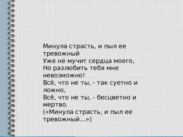 Минула страсть, и пыл ее тревожный Уже не мучит сердца моего, Но разлюбить тебя мне невозможно! Всё, что не ты, - так суетно и ложно, Всё, что не ты, - бесцветно и мертво. («Минула страсть, и пыл ее тревожный…») 