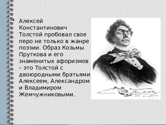 Алексей Константинович Толстой пробовал свое перо не только в жанре поэзии. Образ Козьмы Пруткова и его знаменитых афоризмов – это Толстой с двоюродными братьями Алексеем, Александром и Владимиром Жемчужниковыми. 